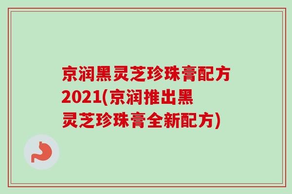京润黑灵芝珍珠膏配方2021(京润推出黑灵芝珍珠膏全新配方) 京润黑灵芝珍珠膏配方2021(京润推出黑灵芝珍珠膏全新配方)