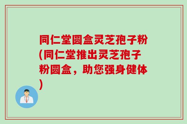 同仁堂圆盒灵芝孢子粉(同仁堂推出灵芝孢子粉圆盒，助您强身健体)