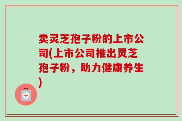 卖灵芝孢子粉的上市公司(上市公司推出灵芝孢子粉，助力健康养生)