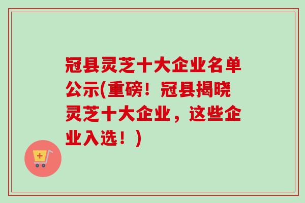 冠县灵芝十大企业名单公示(重磅！冠县揭晓灵芝十大企业，这些企业入选！)