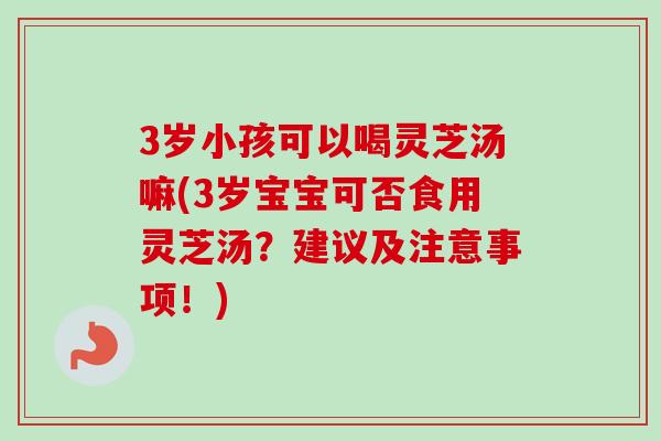 3岁小孩可以喝灵芝汤嘛(3岁宝宝可否食用灵芝汤？建议及注意事项！)
