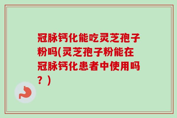 冠脉钙化能吃灵芝孢子粉吗(灵芝孢子粉能在冠脉钙化患者中使用吗？)