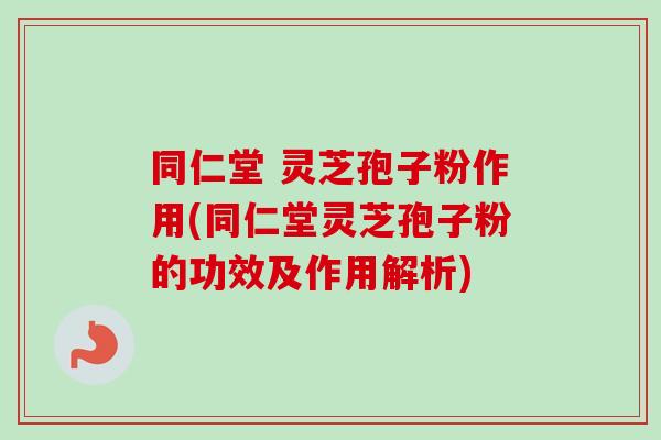 同仁堂 灵芝孢子粉作用(同仁堂灵芝孢子粉的功效及作用解析)