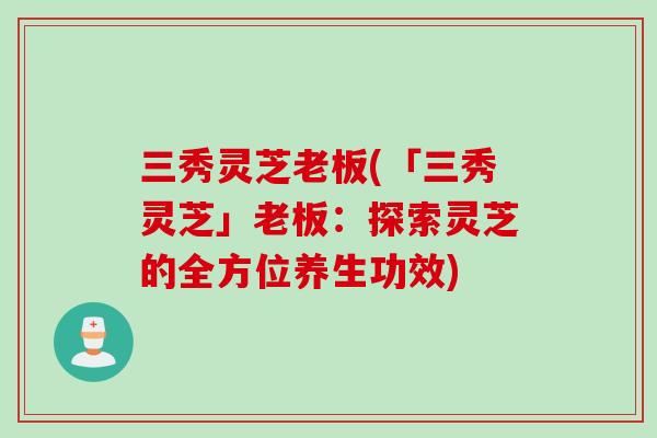 三秀灵芝老板(「三秀灵芝」老板：探索灵芝的全方位养生功效)