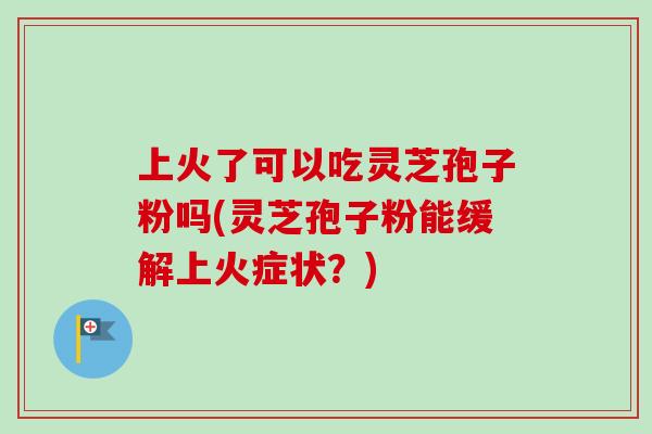 上火了可以吃灵芝孢子粉吗(灵芝孢子粉能缓解上火症状？)