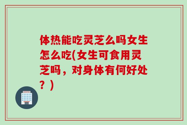 体热能吃灵芝么吗女生怎么吃(女生可食用灵芝吗，对身体有何好处？)