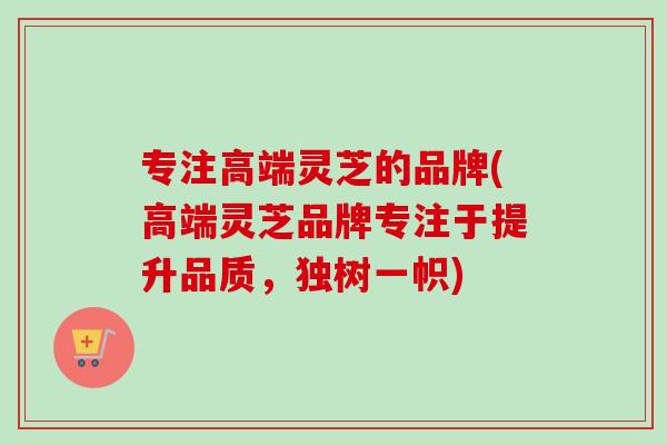 专注高端灵芝的品牌(高端灵芝品牌专注于提升品质，独树一帜)