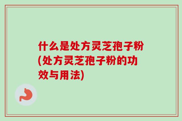 什么是处方灵芝孢子粉(处方灵芝孢子粉的功效与用法)