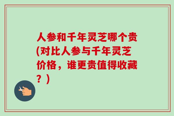 人参和千年灵芝哪个贵(对比人参与千年灵芝价格，谁更贵值得收藏？)