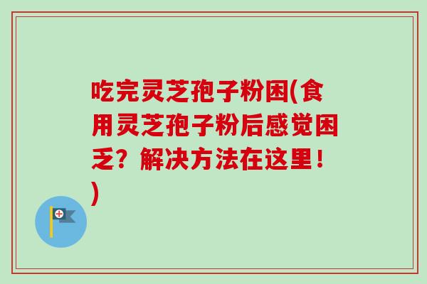 吃完灵芝孢子粉困(食用灵芝孢子粉后感觉困乏？解决方法在这里！)
