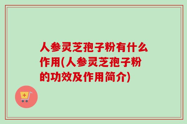 人参灵芝孢子粉有什么作用(人参灵芝孢子粉的功效及作用简介)