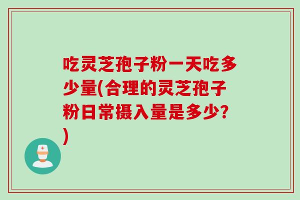 吃灵芝孢子粉一天吃多少量(合理的灵芝孢子粉日常摄入量是多少？)
