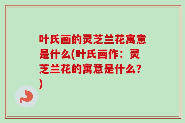 叶氏画的灵芝兰花寓意是什么(叶氏画作：灵芝兰花的寓意是什么？)