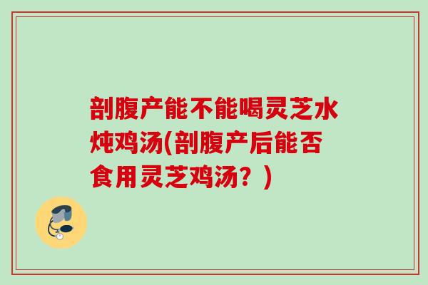剖腹产能不能喝灵芝水炖鸡汤(剖腹产后能否食用灵芝鸡汤？)