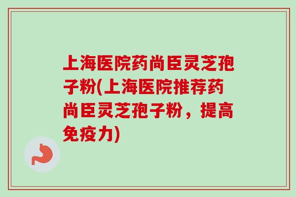 上海医院药尚臣灵芝孢子粉(上海医院推荐药尚臣灵芝孢子粉，提高免疫力)