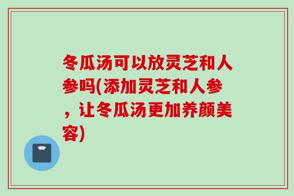 冬瓜汤可以放灵芝和人参吗(添加灵芝和人参，让冬瓜汤更加养颜美容)