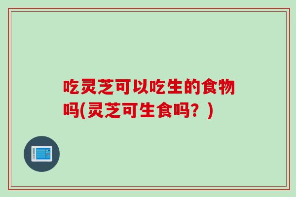 吃灵芝可以吃生的食物吗(灵芝可生食吗?) 吃灵芝可以吃生的食物吗(灵芝可生食吗?)