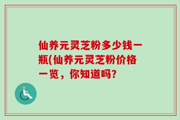 仙养元灵芝粉多少钱一瓶(仙养元灵芝粉价格一览,你知道吗? 仙养元灵芝粉多少钱一瓶(仙养元灵芝粉价格一览,你知道吗?