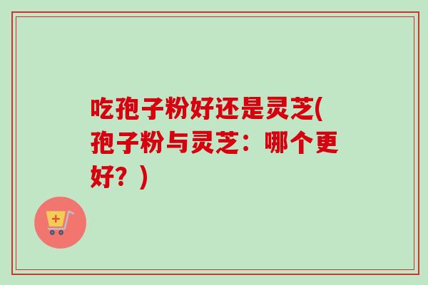 吃孢子粉好还是灵芝(孢子粉与灵芝：哪个更好？)