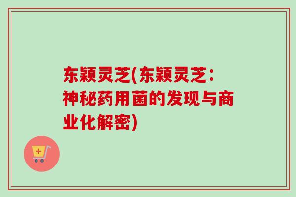 东颖灵芝(东颖灵芝：神秘药用菌的发现与商业化解密)