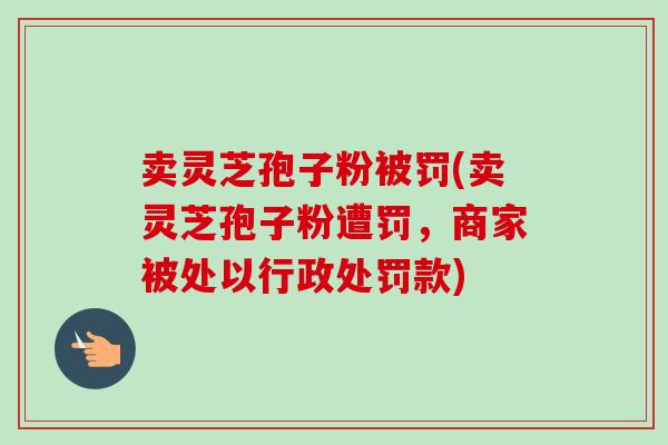 卖灵芝孢子粉被罚(卖灵芝孢子粉遭罚，商家被处以行政处罚款)