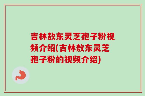 吉林敖东灵芝孢子粉视频介绍(吉林敖东灵芝孢子粉的视频介绍)