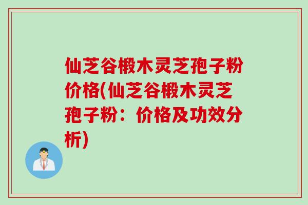 仙芝谷椴木灵芝孢子粉价格(仙芝谷椴木灵芝孢子粉：价格及功效分析)