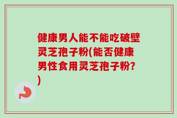 健康男人能不能吃破壁灵芝孢子粉(能否健康男性食用灵芝孢子粉?) 健康男人能不能吃破壁灵芝孢子粉(能否健康男性食用灵芝孢子粉?)