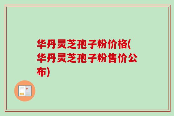 华丹灵芝孢子粉价格(华丹灵芝孢子粉售价公布)