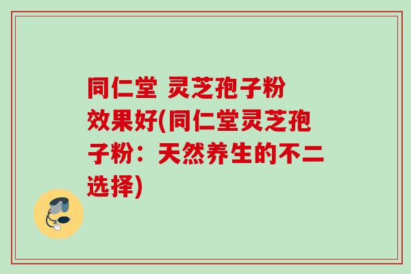 同仁堂 灵芝孢子粉 效果好(同仁堂灵芝孢子粉：天然养生的不二选择)