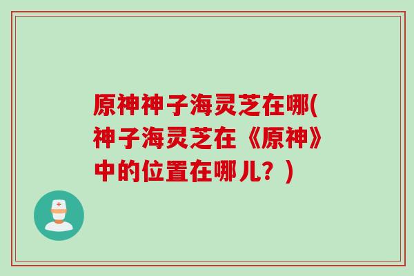 原神神子海灵芝在哪(神子海灵芝在《原神》中的位置在哪儿?) 原神神子海灵芝在哪(神子海灵芝在《原神》中的位置在哪儿?)