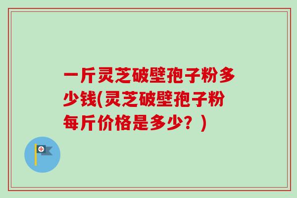 一斤灵芝破壁孢子粉多少钱(灵芝破壁孢子粉每斤价格是多少？)