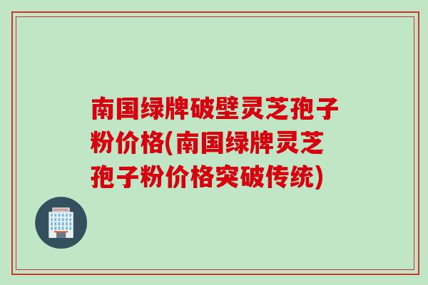 南国绿牌破壁灵芝孢子粉价格(南国绿牌灵芝孢子粉价格突破传统)