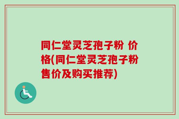 同仁堂灵芝孢子粉 价格(同仁堂灵芝孢子粉售价及购买推荐)