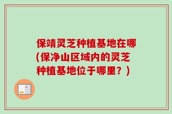 保靖灵芝种植基地在哪(保净山区域内的灵芝种植基地位于哪里？)