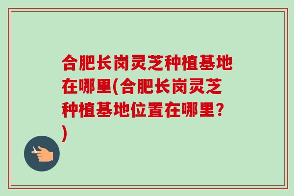 合肥长岗灵芝种植基地在哪里(合肥长岗灵芝种植基地位置在哪里？)