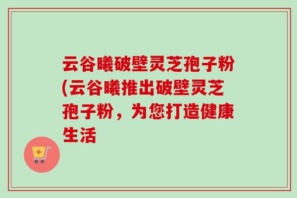 云谷曦破壁灵芝孢子粉(云谷曦推出破壁灵芝孢子粉,为您打造健康生活 云谷曦破壁灵芝孢子粉(云谷曦推出破壁灵芝孢子粉,为您打造健康生活