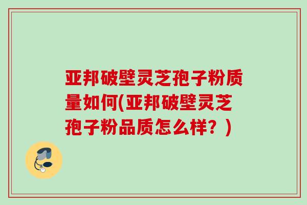 亚邦破壁灵芝孢子粉质量如何(亚邦破壁灵芝孢子粉品质怎么样？)