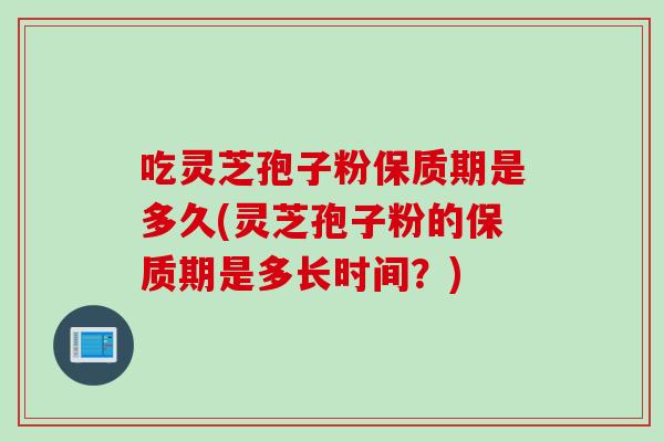 吃灵芝孢子粉保质期是多久(灵芝孢子粉的保质期是多长时间？)