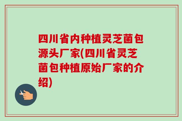 四川省内种植灵芝菌包源头厂家(四川省灵芝菌包种植原始厂家的介绍)