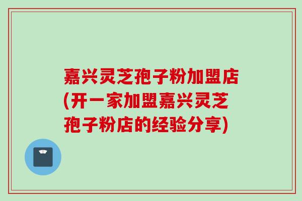 嘉兴灵芝孢子粉加盟店(开一家加盟嘉兴灵芝孢子粉店的经验分享)