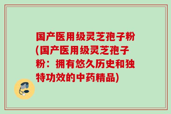 国产医用级灵芝孢子粉(国产医用级灵芝孢子粉：拥有悠久历史和独特功效的中药精品)