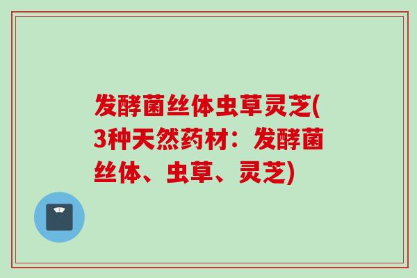 发酵菌丝体虫草灵芝(3种天然药材:发酵菌丝体、虫草、灵芝) 发酵菌丝体虫草灵芝(3种天然药材:发酵菌丝体、虫草、灵芝)