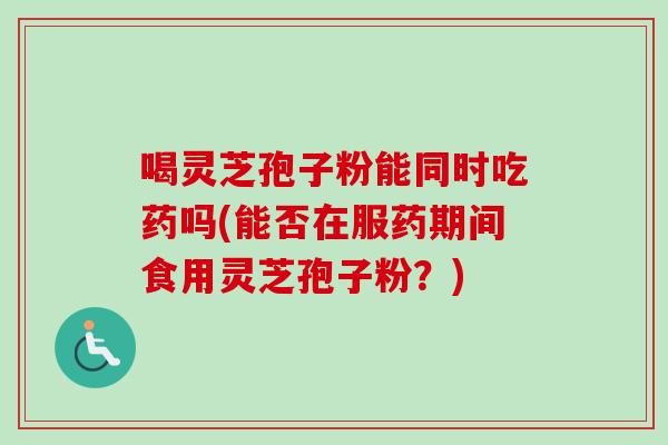 喝灵芝孢子粉能同时吃药吗(能否在服药期间食用灵芝孢子粉？)