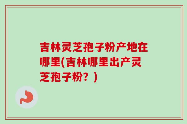 吉林灵芝孢子粉产地在哪里(吉林哪里出产灵芝孢子粉？)