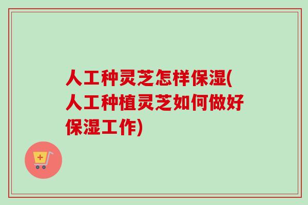 人工种灵芝怎样保湿(人工种植灵芝如何做好保湿工作)