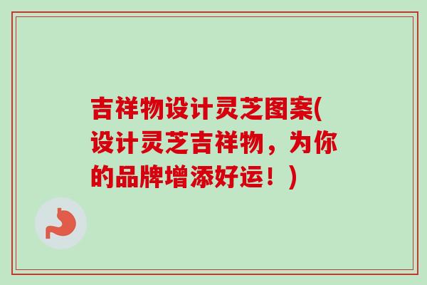 吉祥物设计灵芝图案(设计灵芝吉祥物，为你的品牌增添好运！)