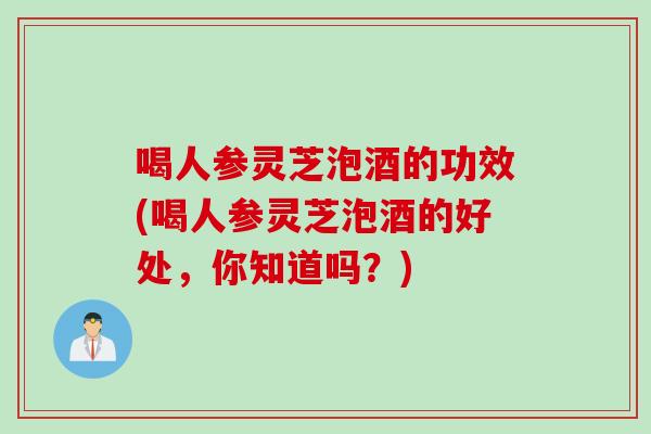 喝人参灵芝泡酒的功效(喝人参灵芝泡酒的好处,你知道吗?) 喝人参灵芝泡酒的功效(喝人参灵芝泡酒的好处,你知道吗?)