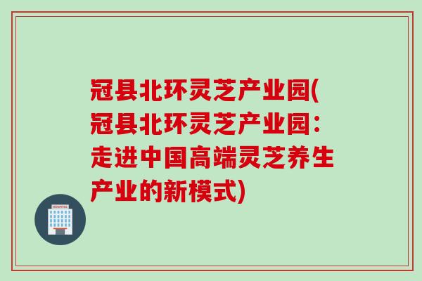 冠县北环灵芝产业园(冠县北环灵芝产业园：走进中国高端灵芝养生产业的新模式)