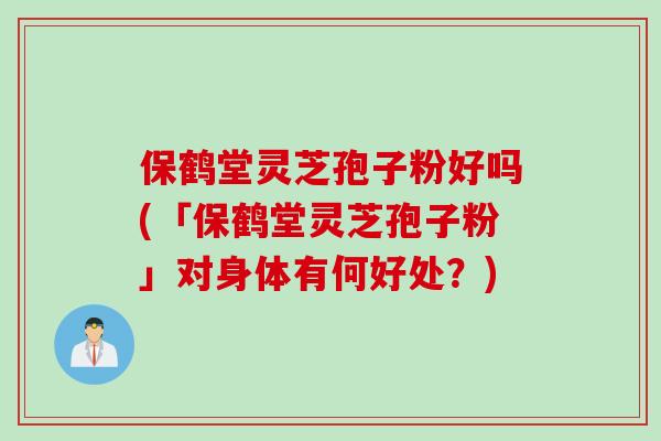 保鹤堂灵芝孢子粉好吗(「保鹤堂灵芝孢子粉」对身体有何好处？)